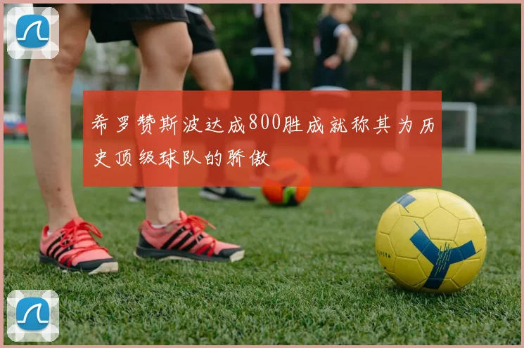 希罗赞斯波达成800胜成就称其为历史顶级球队的骄傲