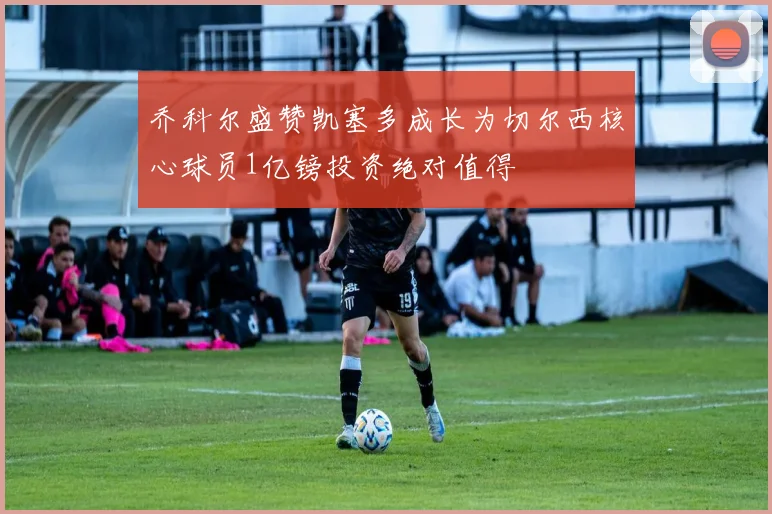 乔科尔盛赞凯塞多成长为切尔西核心球员1亿镑投资绝对值得