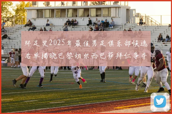 环足奖2025年最佳男足俱乐部候选名单揭晓巴黎切尔西巴萨拜仁争夺荣誉