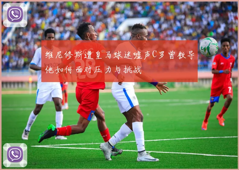 维尼修斯遭皇马球迷嘘声C罗曾教导他如何面对压力与挑战