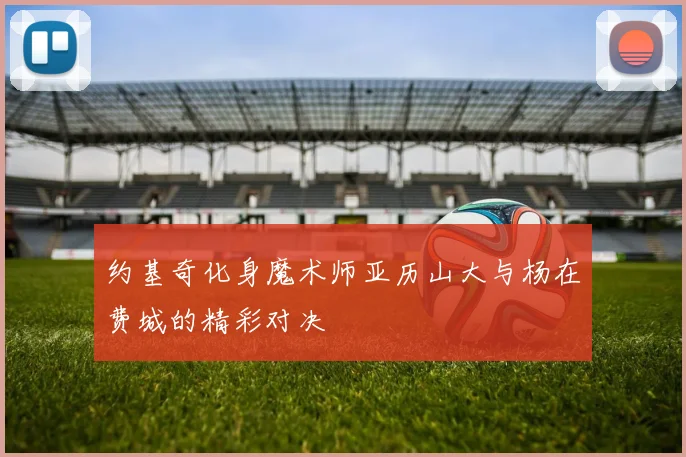 约基奇化身魔术师亚历山大与杨在费城的精彩对决