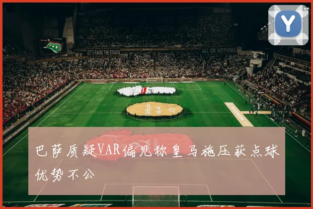 巴萨质疑VAR偏见称皇马施压获点球优势不公