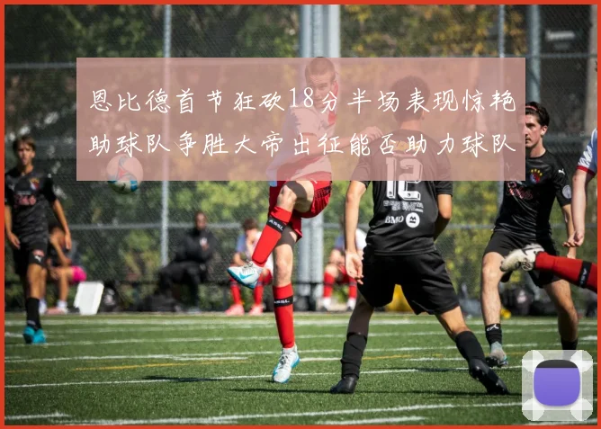 恩比德首节狂砍18分半场表现惊艳助球队争胜大帝出征能否助力球队逆袭