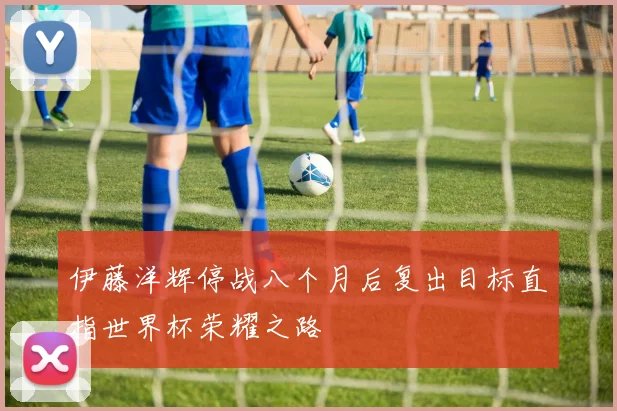 伊藤洋辉停战八个月后复出目标直指世界杯荣耀之路