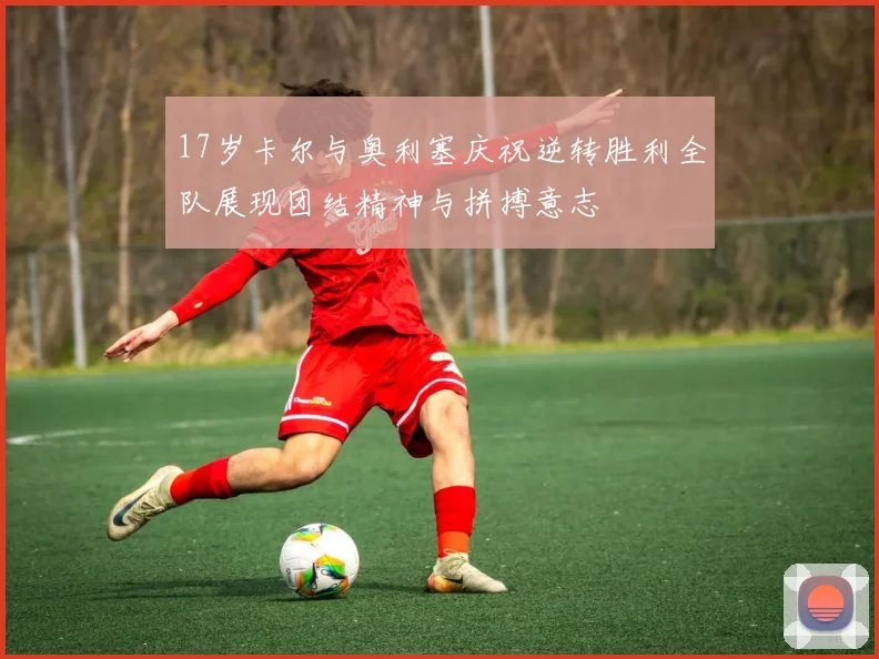 17岁卡尔与奥利塞庆祝逆转胜利全队展现团结精神与拼搏意志