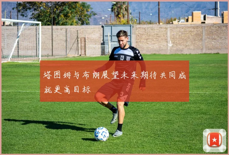 塔图姆与布朗展望未来期待共同成就更高目标