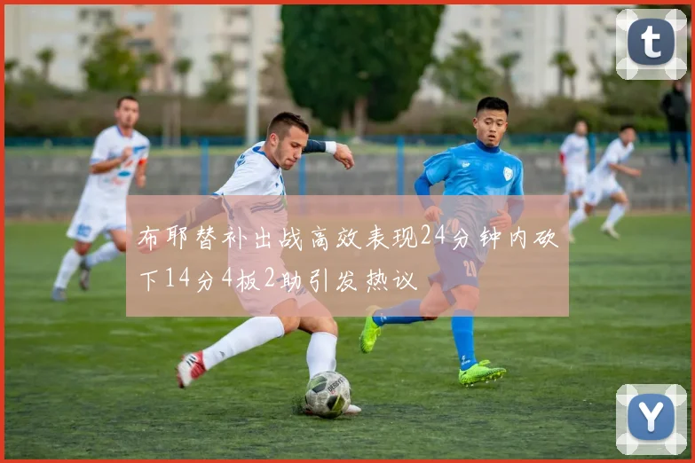 布耶替补出战高效表现24分钟内砍下14分4板2助引发热议
