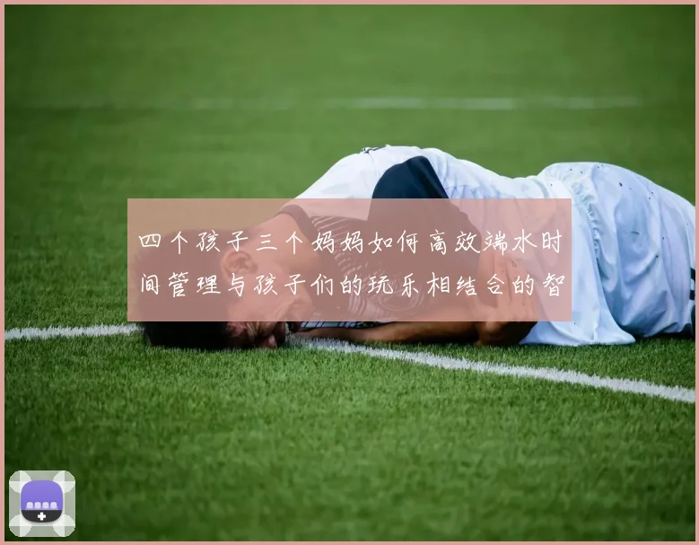 四个孩子三个妈妈如何高效端水时间管理与孩子们的玩乐相结合的智慧分享