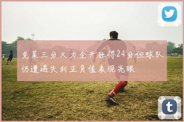 克莱三分火力全开独得24分但球队仍遭遇失利正负值表现亮眼