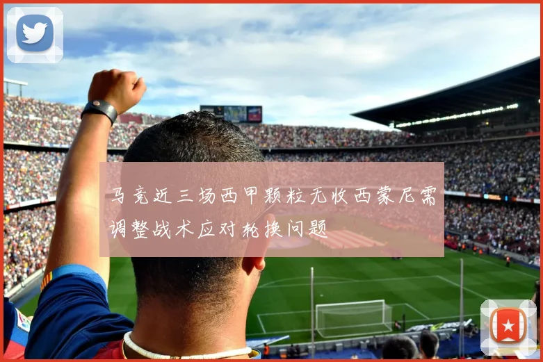 马竞近三场西甲颗粒无收西蒙尼需调整战术应对轮换问题