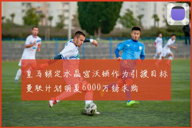 皇马锁定水晶宫沃顿作为引援目标曼联计划明夏6000万镑求购
