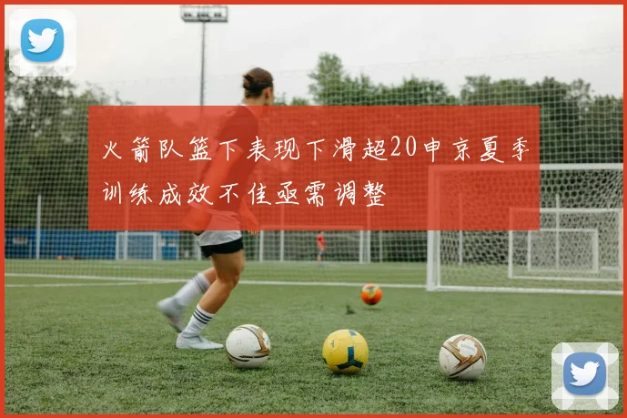 火箭队篮下表现下滑超20申京夏季训练成效不佳亟需调整