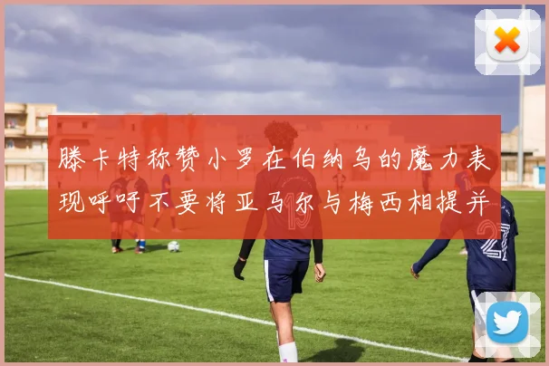 滕卡特称赞小罗在伯纳乌的魔力表现呼吁不要将亚马尔与梅西相提并论