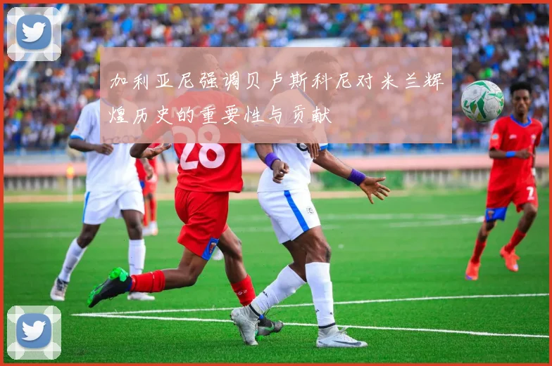 加利亚尼强调贝卢斯科尼对米兰辉煌历史的重要性与贡献