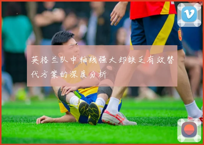 英格兰队中轴线强大却缺乏有效替代方案的深度分析