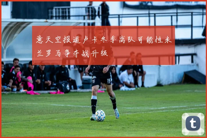 意天空报道卢卡冬季离队可能性米兰罗马争夺战升级