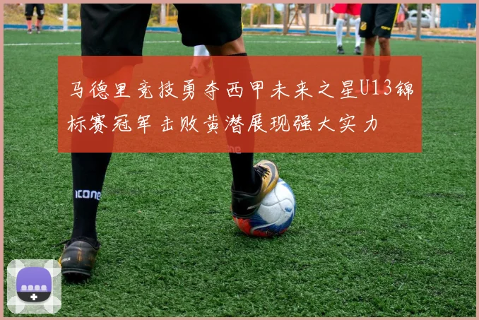 马德里竞技勇夺西甲未来之星U13锦标赛冠军击败黄潜展现强大实力