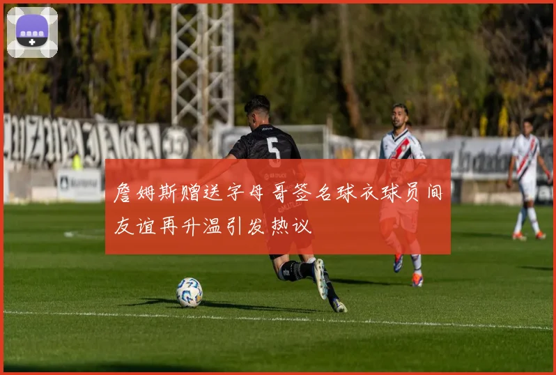 詹姆斯赠送字母哥签名球衣球员间友谊再升温引发热议