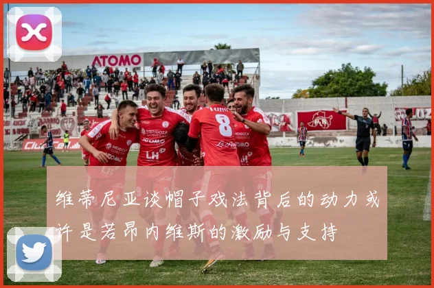 维蒂尼亚谈帽子戏法背后的动力或许是若昂内维斯的激励与支持