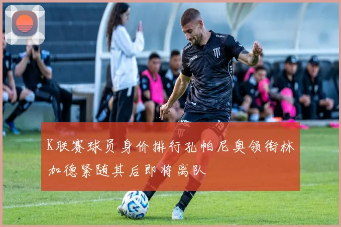 K联赛球员身价排行孔帕尼奥领衔林加德紧随其后即将离队