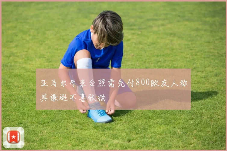 亚马尔母亲合照需先付800欧友人称其谦逊不喜张扬