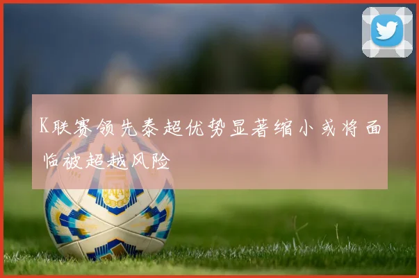 K联赛领先泰超优势显著缩小或将面临被超越风险