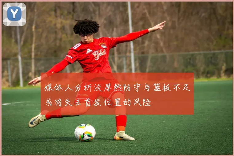 媒体人分析淡厚然防守与篮板不足或将失去首发位置的风险