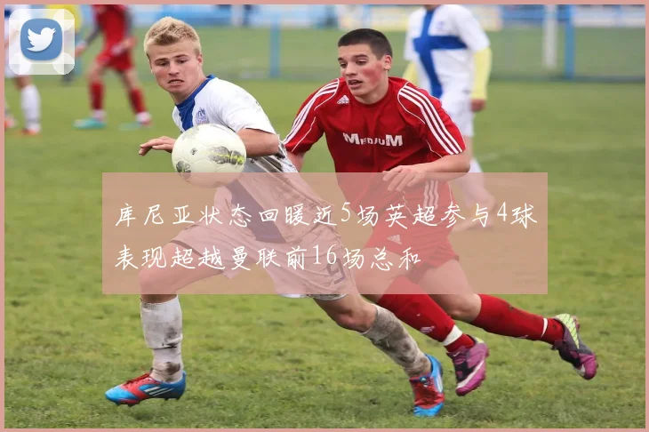库尼亚状态回暖近5场英超参与4球表现超越曼联前16场总和