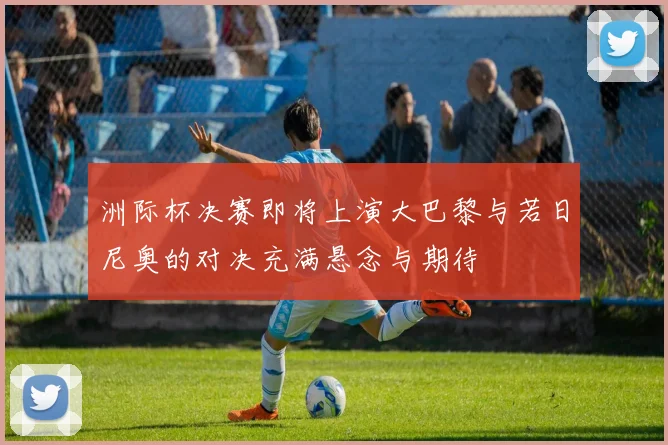 洲际杯决赛即将上演大巴黎与若日尼奥的对决充满悬念与期待