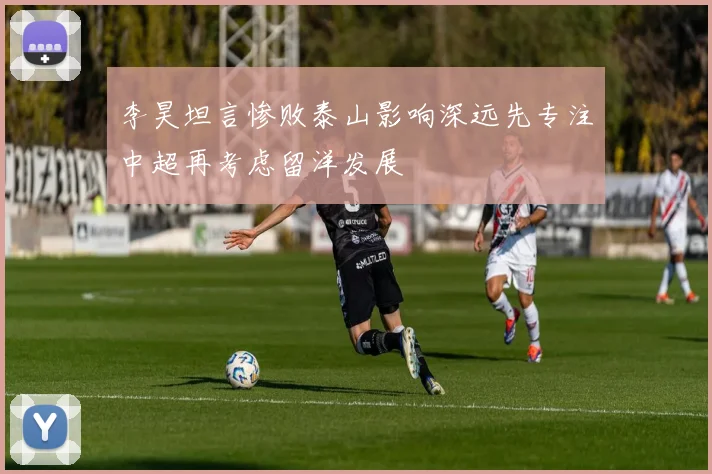 李昊坦言惨败泰山影响深远先专注中超再考虑留洋发展
