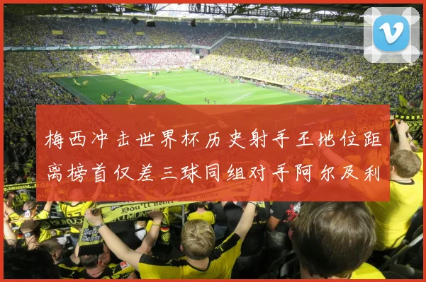 梅西冲击世界杯历史射手王地位距离榜首仅差三球同组对手阿尔及利亚奥地利约旦