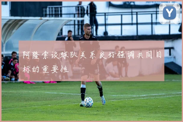 阿隆索谈球队关系良好强调共同目标的重要性