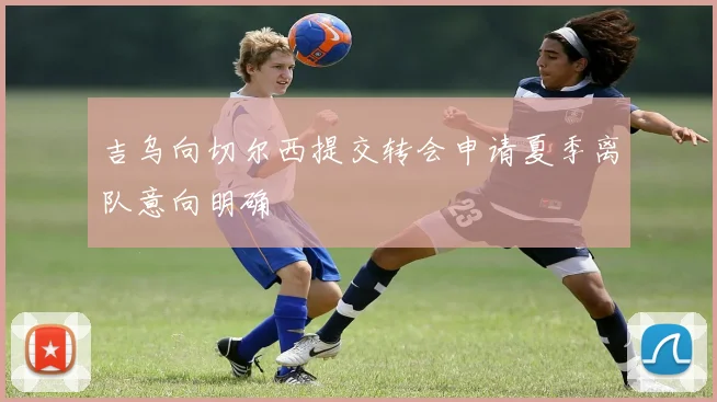 吉乌向切尔西提交转会申请夏季离队意向明确