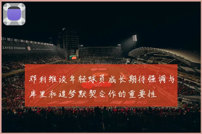 邓利维谈年轻球员成长期待强调与库里和追梦默契合作的重要性