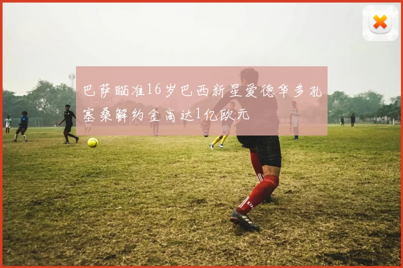 巴萨瞄准16岁巴西新星爱德华多孔塞桑解约金高达1亿欧元