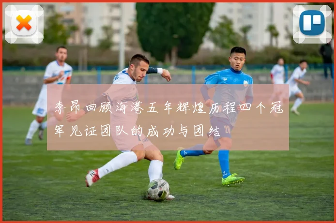 李昂回顾海港五年辉煌历程四个冠军见证团队的成功与团结