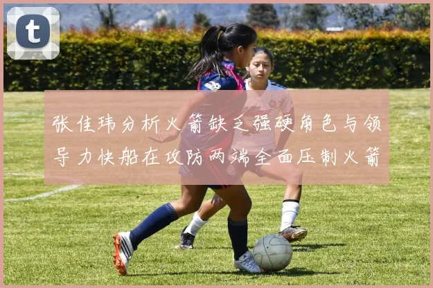 张佳玮分析火箭缺乏强硬角色与领导力快船在攻防两端全面压制火箭表现