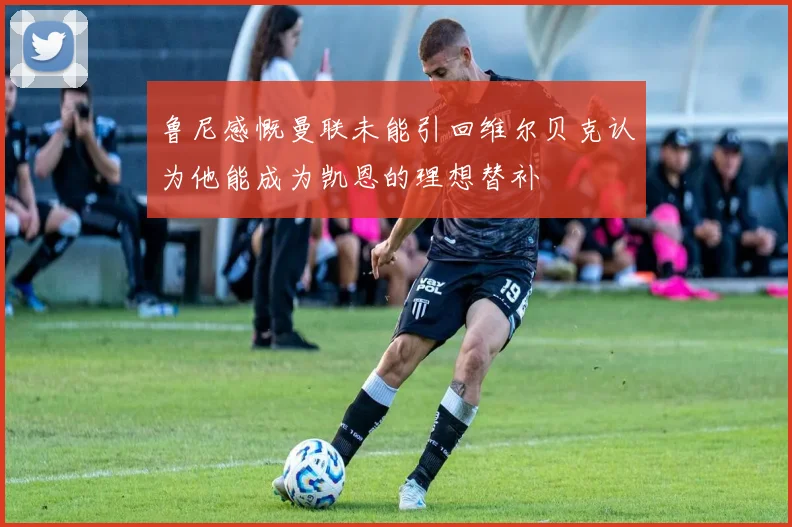 鲁尼感慨曼联未能引回维尔贝克认为他能成为凯恩的理想替补