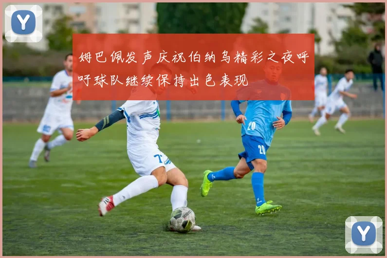 姆巴佩发声庆祝伯纳乌精彩之夜呼吁球队继续保持出色表现