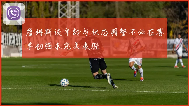 詹姆斯谈年龄与状态调整不必在赛季初强求完美表现