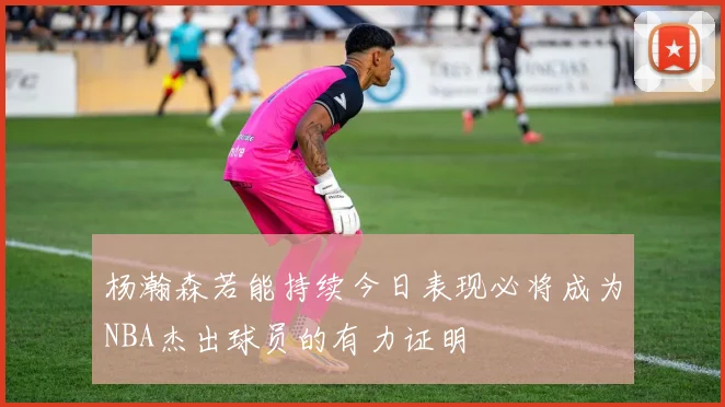 杨瀚森若能持续今日表现必将成为NBA杰出球员的有力证明