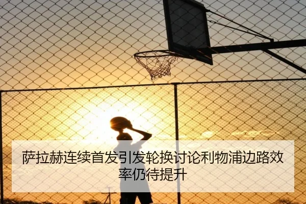 萨拉赫连续首发引发轮换讨论利物浦边路效率仍待提升 - BAJIESPORTS